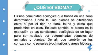 ¿QUÉ ES BIOMA?
Es una comunidad ecológica que habita en una zona
determinada. Como tal, los biomas se diferencian
entre sí por el tipo de flora, fauna y clima que
predomine en ellos. En este sentido, el bioma es la
expresión de las condiciones ecológicas de un lugar
para ser habitado por determinadas especies de
animales y plantas. De allí que también se los
conozca como paisajes bioclimáticos o áreas bióticas.
 