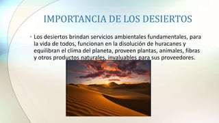 IMPORTANCIA DE LOS DESIERTOS
• Los desiertos brindan servicios ambientales fundamentales, para
la vida de todos, funcionan en la disolución de huracanes y
equilibran el clima del planeta, proveen plantas, animales, fibras
y otros productos naturales, invaluables para sus proveedores.
 