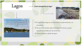 Lagos
Gran extensión de agua dulce de
mucha profundidad separada de
otros cuerpos de agua como mares
o ríos.
 El agua de los lagos se renueva de forma permanente y no
se estanca.
 No acumulan tantas sales minerales en el fondo, puesto
que son arrastradas por las corrientes.
 Tiene entradas y salidas de agua.
¿Cómo desaparece un lago?
Desequilibrio
entre la cantidad
de agua que entra
y sale provoca una
desgotación.
 