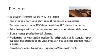 Desierto:
• Se encuentra entre los 30° y 40° de lalitud
• Regiones con muy poco pluviosidad( menos de 250mm/año)
• Temperatura extrema 32°C durante el día y 0°C durante la noche.
• Falta de vegetación y fuertes vientos provocan erosiones del suelo
• Bioma menos productivo del planeta.
• Predomina la vegetación esclerófila adaptación a la sequía, otras
especies tienen periodo de vida anuales y sus semillas pueden resistir
la sequía.
• Camello (Camelus bactrianus), aguanosa(Tetragonia ovata)
 