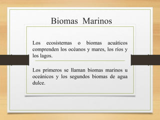 Biomas Marinos
Los ecosistemas o biomas acuáticos
comprenden los océanos y mares, los ríos y
los lagos.
Los primeros se llaman biomas marinos u
oceánicos y los segundos biomas de agua
dulce.
 