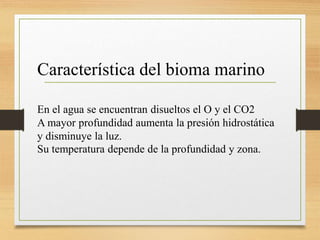 Característica del bioma marino
En el agua se encuentran disueltos el O y el CO2
A mayor profundidad aumenta la presión hidrostática
y disminuye la luz.
Su temperatura depende de la profundidad y zona.
 