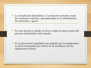 • La circulación atmosférica y la rotación terrestre crean
las corrientes marinas, que participan en la distribución
de nutrientes y gases.
• En este bioma es donde se lleva a cabo la mayor parte del
proceso fotosintético del mundo.
• Es el gran termo regulador que impide que la temperatura
se eleve demasiado por efecto de la incidencia de las
radiaciones solares.
 