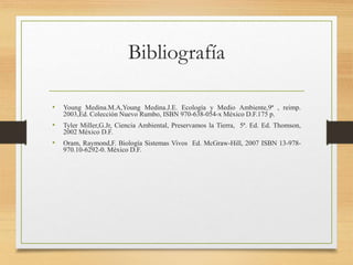 Bibliografía
• Young Medina.M.A,Young Medina.J.E. Ecología y Medio Ambiente,9ª , reimp.
2003,Ed. Colección Nuevo Rumbo, ISBN 970-638-054-x México D.F.175 p.
• Tyler Miller,G.Jr, Ciencia Ambiental, Preservamos la Tierra, 5ª. Ed. Ed. Thomson,
2002 México D.F.
• Oram, Raymond,F. Biología Sistemas Vivos Ed. McGraw-Hill, 2007 ISBN 13-978-
970.10-6292-0. México D.F.
 