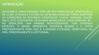 INTRODUÇÃO
UM BIOMA É CARACTERIZADO POR UM TIPO PRINCIPALDE VEGETAÇÃO E
DE CLIMA. A FAUMA E A FLORA DE UM BIOMA VIVEM DE FORMA ADAPTADA
AS CONDIÇÕES DA NATUREZA (VEGETAÇÃO, CHUVA, UMIDADE, CALOR,
SOLO, ETC) EXISTENTES. OS BIOMAS BRASILEIROS CARACTERIZAM- SE ,
NO GERAL,POR UMA GRANDE BIODIVERSIDADE, COM DIVERSAS
ESPÉCIES. O BRASIL APRESENTA DIVERSOS BIOMAS E O FATOR
PREPONDERANTE PARA ISSO É A GRANDE EXTENSÃO TERRITORIAL DO
PAÍS, PRINCIPALMENTE A LATITUDINAL.
 