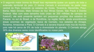 O segundo maior bioma do Brasil Isso representa quase um quarto de toda a
extensão territorial do país. O bioma Cerrado é encontrado na parte mais
central do País, incluindo os estados de Goiás, Tocantins, Maranhão, Piauí,
Bahia, Mato Grosso, Mato Grosso do Sul, Minas Gerais, São Paulo e Distrito
Federal. Mas com esse tamanho todo (mais de 200 milhões de campos de
futebol!), ele está presente também em pequenas porções dos estados do
Paraná, no sul do Brasil, e de Rondônia, na região Norte, ainda encontramos
áreas enormes de vegetação típica de Cerrado, nos estados do Amapá,
Roraima, Amazonas e Pará. O Cerrado é a savana tropical mais rica do mundo,
pois nele há cerca de 5% de toda a diversidade do planeta. O Cerrado abriga
30% dos diversos seres vivos identificados no nosso país.
 
