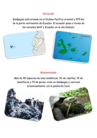 Ubicación:
Galápagos está situada en el Océano Pacífico oriental a 970 km
de la parte continental de Ecuador. El ecuador pasa a través de
los volcanes Wolf y Ecuador en la isla Isabela.
Biodiversidad:
Más de 45 especies de aves endémicas, 42 de reptiles, 15 de
mamíferos y 79 de peces, viven en Galápagos y conviven
armoniosamente con la población local.
 
