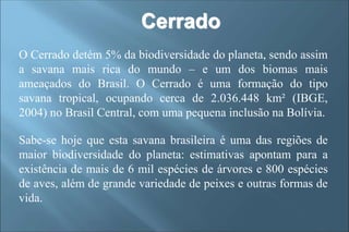 Cerrado
O Cerrado detém 5% da biodiversidade do planeta, sendo assim
a savana mais rica do mundo – e um dos biomas mais
ameaçados do Brasil. O Cerrado é uma formação do tipo
savana tropical, ocupando cerca de 2.036.448 km² (IBGE,
2004) no Brasil Central, com uma pequena inclusão na Bolívia.
Sabe-se hoje que esta savana brasileira é uma das regiões de
maior biodiversidade do planeta: estimativas apontam para a
existência de mais de 6 mil espécies de árvores e 800 espécies
de aves, além de grande variedade de peixes e outras formas de
vida.
 