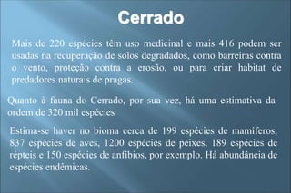 Mais de 220 espécies têm uso medicinal e mais 416 podem ser
usadas na recuperação de solos degradados, como barreiras contra
o vento, proteção contra a erosão, ou para criar habitat de
predadores naturais de pragas.
Quanto à fauna do Cerrado, por sua vez, há uma estimativa da
ordem de 320 mil espécies
Estima-se haver no bioma cerca de 199 espécies de mamíferos,
837 espécies de aves, 1200 espécies de peixes, 189 espécies de
répteis e 150 espécies de anfíbios, por exemplo. Há abundância de
espécies endêmicas.
Cerrado
 