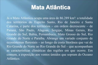 Mata Atlântica
Já a Mata Atlântica ocupa uma área de 86.289 km²: a totalidade
dos territórios do Espírito Santo, Rio de Janeiro e Santa
Catarina, e parte dos territórios – em ordem decrescente – de
Paraná, São Paulo, Alagoas, Sergipe, Minas Gerais, Rio
Grande do Sul, Bahia, Pernambuco, Mato Grosso do Sul, Rio
Grande do Norte e Paraíba. Abrange um variado conjunto de
ecossistemas florestais – ao longo da costa litorânea que vai do
Rio Grande do Norte ao Rio Grande do Sul – que acompanham
as características climáticas das regiões em que ocorre. Em
comum, a exposição aos ventos úmidos que sopram do Oceano
Atlântico.
 