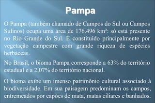 Pampa
O Pampa (também chamado de Campos do Sul ou Campos
Sulinos) ocupa uma área de 176.496 km²: só está presente
no Rio Grande do Sul. É constituído principalmente por
vegetação campestre com grande riqueza de espécies
herbáceas.
No Brasil, o bioma Pampa corresponde a 63% do território
estadual e a 2,07% do território nacional.
O bioma exibe um imenso patrimônio cultural associado à
biodiversidade. Em sua paisagem predominam os campos,
entremeados por capões de mata, matas ciliares e banhados.
 