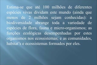 Estima-se que até 100 milhões de diferentes
espécies vivas dividam este mundo (ainda que
menos de 2 milhões sejam conhecidas): a
biodiversidade abrange toda a variedade de
espécies de flora, fauna e micro-organismos; as
funções ecológicas desempenhadas por estes
organismos nos ecossistemas; e as comunidades,
habitat’s e ecossistemas formados por eles.
 