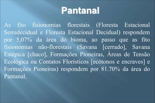As fito fisionomias florestais (Floresta Estacional
Semidecidual e Floresta Estacional Decidual) respondem
por 5,07% da área do bioma, ao passo que as fito
fisionomias não-florestais (Savana [cerrado], Savana
Estépica [chaco], Formações Pioneiras, Áreas de Tensão
Ecológica ou Contatos Florísticos [ecótonos e encraves] e
Formações Pioneiras) respondem por 81.70% da área do
Pantanal.
Pantanal
 
