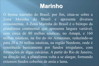 Marinho
O bioma marinho do Brasil, por fim, situa-se sobre a
Zona Marinha do Brasil e apresenta diversos
ecossistemas. A Zona Marinha do Brasil é o biótopo da
plataforma continental que apresenta largura variável,
com cerca de 80 milhas náuticas, no Amapá, e 160
milhas náuticas, na foz do rio Amazonas, reduzindo-se
para 20 a 30 milhas náuticas, na região Nordeste, onde é
constituída basicamente por fundos irregulares, com
formações de algas calcárias. A partir do Rio de Janeiro,
na direção sul, a plataforma volta a se alargar, formando
extensos fundos cobertos de areia e lama.
 