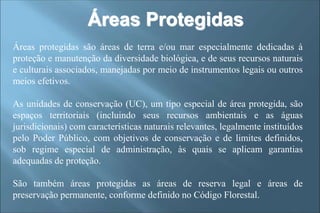 Áreas Protegidas
Áreas protegidas são áreas de terra e/ou mar especialmente dedicadas à
proteção e manutenção da diversidade biológica, e de seus recursos naturais
e culturais associados, manejadas por meio de instrumentos legais ou outros
meios efetivos.
As unidades de conservação (UC), um tipo especial de área protegida, são
espaços territoriais (incluindo seus recursos ambientais e as águas
jurisdicionais) com características naturais relevantes, legalmente instituídos
pelo Poder Público, com objetivos de conservação e de limites definidos,
sob regime especial de administração, às quais se aplicam garantias
adequadas de proteção.
São também áreas protegidas as áreas de reserva legal e áreas de
preservação permanente, conforme definido no Código Florestal.
 