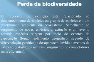 O processo de extinção está relacionado ao
desaparecimento de espécies ou grupos de espécies em um
determinado ambiente ou ecossistema. Semelhante ao
surgimento de novas espécies, a extinção é um evento
natural: espécies surgem por meio de eventos de
especiação (longo isolamento geográfico, seguido de
diferenciação genética) e desaparecem devido a eventos de
extinção (catástrofes naturais, surgimento de competidores
mais eficientes).
Perda da biodiversidade
 