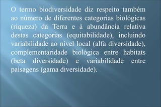 O termo biodiversidade diz respeito também
ao número de diferentes categorias biológicas
(riqueza) da Terra e à abundância relativa
destas categorias (equitabilidade), incluindo
variabilidade ao nível local (alfa diversidade),
complementaridade biológica entre habitats
(beta diversidade) e variabilidade entre
paisagens (gama diversidade).
 