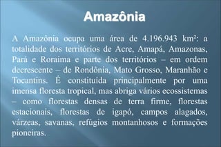 Amazônia
A Amazônia ocupa uma área de 4.196.943 km²: a
totalidade dos territórios de Acre, Amapá, Amazonas,
Pará e Roraima e parte dos territórios – em ordem
decrescente – de Rondônia, Mato Grosso, Maranhão e
Tocantins. É constituída principalmente por uma
imensa floresta tropical, mas abriga vários ecossistemas
– como florestas densas de terra firme, florestas
estacionais, florestas de igapó, campos alagados,
várzeas, savanas, refúgios montanhosos e formações
pioneiras.
 