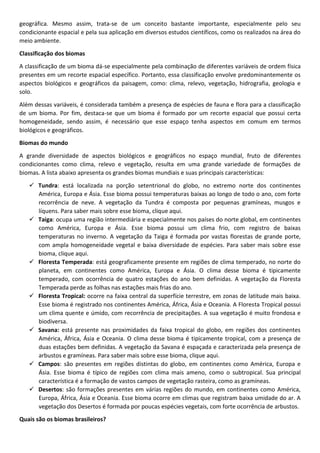geográfica. Mesmo assim, trata-se de um conceito bastante importante, especialmente pelo seu
condicionante espacial e pela sua aplicação em diversos estudos científicos, como os realizados na área do
meio ambiente.
Classificação dos biomas
A classificação de um bioma dá-se especialmente pela combinação de diferentes variáveis de ordem física
presentes em um recorte espacial específico. Portanto, essa classificação envolve predominantemente os
aspectos biológicos e geográficos da paisagem, como: clima, relevo, vegetação, hidrografia, geologia e
solo.
Além dessas variáveis, é considerada também a presença de espécies de fauna e flora para a classificação
de um bioma. Por fim, destaca-se que um bioma é formado por um recorte espacial que possui certa
homogeneidade, sendo assim, é necessário que esse espaço tenha aspectos em comum em termos
biológicos e geográficos.
Biomas do mundo
A grande diversidade de aspectos biológicos e geográficos no espaço mundial, fruto de diferentes
condicionantes como clima, relevo e vegetação, resulta em uma grande variedade de formações de
biomas. A lista abaixo apresenta os grandes biomas mundiais e suas principais características:
✓ Tundra: está localizada na porção setentrional do globo, no extremo norte dos continentes
América, Europa e Ásia. Esse bioma possui temperaturas baixas ao longo de todo o ano, com forte
recorrência de neve. A vegetação da Tundra é composta por pequenas gramíneas, musgos e
líquens. Para saber mais sobre esse bioma, clique aqui.
✓ Taiga: ocupa uma região intermediária e especialmente nos países do norte global, em continentes
como América, Europa e Ásia. Esse bioma possui um clima frio, com registro de baixas
temperaturas no inverno. A vegetação da Taiga é formada por vastas florestas de grande porte,
com ampla homogeneidade vegetal e baixa diversidade de espécies. Para saber mais sobre esse
bioma, clique aqui.
✓ Floresta Temperada: está geograficamente presente em regiões de clima temperado, no norte do
planeta, em continentes como América, Europa e Ásia. O clima desse bioma é tipicamente
temperado, com ocorrência de quatro estações do ano bem definidas. A vegetação da Floresta
Temperada perde as folhas nas estações mais frias do ano.
✓ Floresta Tropical: ocorre na faixa central da superfície terrestre, em zonas de latitude mais baixa.
Esse bioma é registrado nos continentes América, África, Ásia e Oceania. A Floresta Tropical possui
um clima quente e úmido, com recorrência de precipitações. A sua vegetação é muito frondosa e
biodiversa.
✓ Savana: está presente nas proximidades da faixa tropical do globo, em regiões dos continentes
América, África, Ásia e Oceania. O clima desse bioma é tipicamente tropical, com a presença de
duas estações bem definidas. A vegetação da Savana é espaçada e caracterizada pela presença de
arbustos e gramíneas. Para saber mais sobre esse bioma, clique aqui.
✓ Campos: são presentes em regiões distintas do globo, em continentes como América, Europa e
Ásia. Esse bioma é típico de regiões com clima mais ameno, como o subtropical. Sua principal
característica é a formação de vastos campos de vegetação rasteira, como as gramíneas.
✓ Desertos: são formações presentes em várias regiões do mundo, em continentes como América,
Europa, África, Ásia e Oceania. Esse bioma ocorre em climas que registram baixa umidade do ar. A
vegetação dos Desertos é formada por poucas espécies vegetais, com forte ocorrência de arbustos.
Quais são os biomas brasileiros?
 