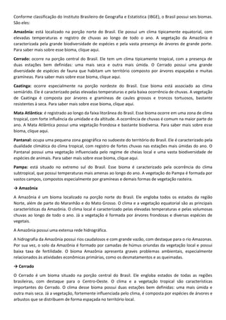Conforme classificação do Instituto Brasileiro de Geografia e Estatística (IBGE), o Brasil possui seis biomas.
São eles:
Amazônia: está localizado na porção norte do Brasil. Ele possui um clima tipicamente equatorial, com
elevadas temperaturas e registro de chuvas ao longo de todo o ano. A vegetação da Amazônia é
caracterizada pela grande biodiversidade de espécies e pela vasta presença de árvores de grande porte.
Para saber mais sobre esse bioma, clique aqui.
Cerrado: ocorre na porção central do Brasil. Ele tem um clima tipicamente tropical, com a presença de
duas estações bem definidas: uma mais seca e outra mais úmida. O Cerrado possui uma grande
diversidade de espécies de fauna que habitam um território composto por árvores espaçadas e muitas
gramíneas. Para saber mais sobre esse bioma, clique aqui.
Caatinga: ocorre especialmente na porção nordeste do Brasil. Esse bioma está associado ao clima
semiárido. Ele é caracterizado pelas elevadas temperaturas e pela baixa ocorrência de chuvas. A vegetação
de Caatinga é composta por árvores e gramíneas de caules grossos e troncos tortuosos, bastante
resistentes à seca. Para saber mais sobre esse bioma, clique aqui.
Mata Atlântica: é registrado ao longo da faixa litorânea do Brasil. Esse bioma ocorre em uma zona de clima
tropical, com forte influência da umidade e da altitude. A ocorrência de chuvas é comum na maior parte do
ano. A Mata Atlântica possui uma vegetação frondosa e bastante biodiversa. Para saber mais sobre esse
bioma, clique aqui.
Pantanal: ocupa uma pequena zona geográfica no sudoeste do território do Brasil. Ele é caracterizado pela
dualidade climática do clima tropical, com registro de fortes chuvas nas estações mais úmidas do ano. O
Pantanal possui uma vegetação influenciada pelo regime de cheias local e uma vasta biodiversidade de
espécies de animais. Para saber mais sobre esse bioma, clique aqui.
Pampa: está situado no extremo sul do Brasil. Esse bioma é caracterizado pela ocorrência do clima
subtropical, que possui temperaturas mais amenas ao longo do ano. A vegetação do Pampa é formada por
vastos campos, compostos especialmente por gramíneas e demais formas de vegetação rasteira.
→ Amazônia
A Amazônia é um bioma localizado na porção norte do Brasil. Ele engloba todos os estados da região
Norte, além de parte do Maranhão e do Mato Grosso. O clima e a vegetação equatorial são as principais
características da Amazônia. O clima local é caracterizado pelas elevadas temperaturas e pelas volumosas
chuvas ao longo de todo o ano. Já a vegetação é formada por árvores frondosas e diversas espécies de
vegetais.
A Amazônia possui uma extensa rede hidrográfica.
A hidrografia da Amazônia possui rios caudalosos e com grande vazão, com destaque para o rio Amazonas.
Por sua vez, o solo da Amazônia é formado por camadas de húmus oriundas da vegetação local e possui
baixa taxa de fertilidade. O bioma Amazônia apresenta graves problemas ambientais, especialmente
relacionados às atividades econômicas primárias, como os desmatamentos e as queimadas.
→ Cerrado
O Cerrado é um bioma situado na porção central do Brasil. Ele engloba estados de todas as regiões
brasileiras, com destaque para o Centro-Oeste. O clima e a vegetação tropical são características
importantes do Cerrado. O clima desse bioma possui duas estações bem definidas: uma mais úmida e
outra mais seca. Já a vegetação, fortemente influenciada pelo clima, é composta por espécies de árvores e
arbustos que se distribuem de forma espaçada no território local.
 
