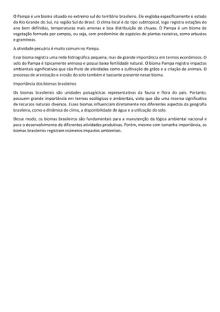 O Pampa é um bioma situado no extremo sul do território brasileiro. Ele engloba especificamente o estado
do Rio Grande do Sul, na região Sul do Brasil. O clima local é do tipo subtropical, logo registra estações do
ano bem definidas, temperaturas mais amenas e boa distribuição de chuvas. O Pampa é um bioma de
vegetação formada por campos, ou seja, com predomínio de espécies de plantas rasteiras, como arbustos
e gramíneas.
A atividade pecuária é muito comum no Pampa.
Esse bioma registra uma rede hidrográfica pequena, mas de grande importância em termos econômicos. O
solo do Pampa é tipicamente arenoso e possui baixa fertilidade natural. O bioma Pampa registra impactos
ambientais significativos que são fruto de atividades como a cultivação de grãos e a criação de animais. O
processo de arenização e erosão do solo também é bastante presente nesse bioma.
Importância dos biomas brasileiros
Os biomas brasileiros são unidades paisagísticas representativas da fauna e flora do país. Portanto,
possuem grande importância em termos ecológicos e ambientais, visto que são uma reserva significativa
de recursos naturais diversos. Esses biomas influenciam diretamente nos diferentes aspectos da geografia
brasileira, como a dinâmica do clima, a disponibilidade de água e a utilização do solo.
Desse modo, os biomas brasileiros são fundamentais para a manutenção da lógica ambiental nacional e
para o desenvolvimento de diferentes atividades produtivas. Porém, mesmo com tamanha importância, os
biomas brasileiros registram inúmeros impactos ambientais.
 