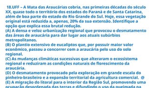 18.UFF – A Mata das Araucárias cobria, nas primeiras décadas do século
XX, quase todo o território dos estados do Paraná e de Santa Catarina,
além de boa parte do estado do Rio Grande do Sul. Hoje, essa vegetação
original está reduzida a, apenas, 20% da sua extensão. Identifique a
opção que explica essa brutal redução.
(A) A densa e veloz urbanização regional que provocou o desmatamento
das áreas de araucária para dar lugar aos atuais subúrbios
metropolitanos.
(B) O plantio extensivo de eucaliptos que, por possuir maior valor
econômico, passou a concorrer com a araucária pelo uso do solo
regional.
(C) As mudanças climáticas sucessivas que alteraram o ecossistema
regional e reduziram as condições naturais de florescimento da
araucária.
(D) O desmatamento provocado pela exploração em grande escala do
pinheiro-brasileiro e a expansão territorial da agricultura comercial. @
(E) A migração do litoral para o interior da Região Sul, promovendo uma
 