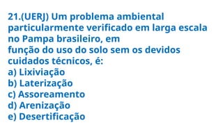 21.(UERJ) Um problema ambiental
particularmente verificado em larga escala
no Pampa brasileiro, em
função do uso do solo sem os devidos
cuidados técnicos, é:
a) Lixiviação
b) Laterização
c) Assoreamento
d) Arenização
e) Desertificação
 