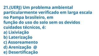 21.(UERJ) Um problema ambiental
particularmente verificado em larga escala
no Pampa brasileiro, em
função do uso do solo sem os devidos
cuidados técnicos, é:
a) Lixiviação
b) Laterização
c) Assoreamento
d) Arenização @
e) Desertificação
 