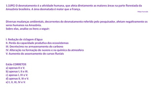 1.(UPE) O desmatamento é a atividade humana, que afeta diretamente as maiores áreas na parte florestada da
Amazônia brasileira. A área desmatada é maior que a França.
Philipe Fearnside
Diversas mudanças ambientais, decorrentes do desmatamento referido pelo pesquisador, afetam negativamente os
seres humanos na Amazônia.
Sobre elas, analise os itens a seguir:
I. Redução de ciclagem d’água
II. Perda da capacidade produtiva dos ecossistemas
III. Decréscimo no armazenamento do carbono
IV. Alteração na formação de nuvens e na química da atmosfera
V. Aumento do assoreamento de cursos fluviais
Estão CORRETOS
a) apenas II e V.
b) apenas I, II e III.
c) apenas I, IV e V.
d) apenas II, III e V.
e) I, II, III, IV e V.
 