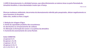1.(UPE) O desmatamento é a atividade humana, que afeta diretamente as maiores áreas na parte florestada da
Amazônia brasileira. A área desmatada é maior que a França.
Philipe Fearnside
Diversas mudanças ambientais, decorrentes do desmatamento referido pelo pesquisador, afetam negativamente os
seres humanos na Amazônia.
Sobre elas, analise os itens a seguir:
I. Redução de ciclagem d’água
II. Perda da capacidade produtiva dos ecossistemas
III. Decréscimo no armazenamento do carbono
IV. Alteração na formação de nuvens e na química da atmosfera
V. Aumento do assoreamento de cursos fluviais
Estão CORRETOS
a) apenas II e V.
b) apenas I, II e III.
c) apenas I, IV e V.
d) apenas II, III e V.
e) I, II, III, IV e V. @
 