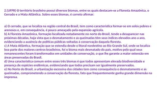 2.(UFPR) O território brasileiro possui diversos biomas, entre os quais destacam-se a Floresta Amazônica, o
Cerrado e a Mata Atlântica. Sobre esses biomas, é correto afirmar:
a) O cerrado, que se localiza na região central do Brasil, tem como característica formar-se em solos pobres e
arenosos e, em consequência, é pouco ameaçado pela expansão agrícola.
b) A Floresta Amazônica, formação localizada notadamente no norte do Brasil, tende a desaparecer nas
próximas décadas, haja vista que o desmatamento e as queimadas têm seus índices elevados ano a ano,
evidenciando a ausência de políticas públicas voltadas à conservação daquela floresta.
c) A Mata Atlântica, formação que se estendia desde o litoral nordestino ao Rio Grande Sul, onde se localiza
boa parte dos maiores centros brasileiros, foi o bioma mais desmatado do país, motivo pelo qual seus
remanescentes foram transformados em unidades de conservação, o que lhe garante a maior extensão em
áreas preservadas do Brasil.
d) Uma característica comum entre esses três biomas é que todos apresentam elevada biodiversidade e
presença de espécies endêmicas, evidenciando que todos precisam ser igualmente preservados.
e) No Norte do Brasil, a urbanização excessiva das cidades tem como consequência o desmatamento e as
queimadas, comprometendo a conservação da floresta, fato que frequentemente ganha grande dimensão na
imprensa.
 