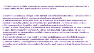 2.(UFPR) O território brasileiro possui diversos biomas, entre os quais destacam-se a Floresta Amazônica, o
Cerrado e a Mata Atlântica. Sobre esses biomas, é correto afirmar:
a) O cerrado, que se localiza na região central do Brasil, tem como característica formar-se em solos pobres e
arenosos e, em consequência, é pouco ameaçado pela expansão agrícola.
b) A Floresta Amazônica, formação localizada notadamente no norte do Brasil, tende a desaparecer nas
próximas décadas, haja vista que o desmatamento e as queimadas têm seus índices elevados ano a ano,
evidenciando a ausência de políticas públicas voltadas à conservação daquela floresta.
c) A Mata Atlântica, formação que se estendia desde o litoral nordestino ao Rio Grande Sul, onde se localiza
boa parte dos maiores centros brasileiros, foi o bioma mais desmatado do país, motivo pelo qual seus
remanescentes foram transformados em unidades de conservação, o que lhe garante a maior extensão em
áreas preservadas do Brasil.
d) Uma característica comum entre esses três biomas é que todos apresentam elevada biodiversidade e
presença de espécies endêmicas, evidenciando que todos precisam ser igualmente preservados. @
e) No Norte do Brasil, a urbanização excessiva das cidades tem como consequência o desmatamento e as
queimadas, comprometendo a conservação da floresta, fato que frequentemente ganha grande dimensão na
imprensa.
 