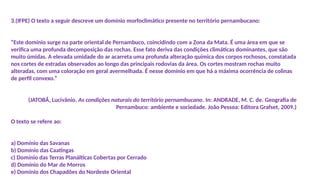 3.(IFPE) O texto a seguir descreve um domínio morfoclimático presente no território pernambucano:
“Este domínio surge na parte oriental de Pernambuco, coincidindo com a Zona da Mata. É uma área em que se
verifica uma profunda decomposição das rochas. Esse fato deriva das condições climáticas dominantes, que são
muito úmidas. A elevada umidade do ar acarreta uma profunda alteração química dos corpos rochosos, constatada
nos cortes de estradas observados ao longo das principais rodovias da área. Os cortes mostram rochas muito
alteradas, com uma coloração em geral avermelhada. É nesse domínio em que há a máxima ocorrência de colinas
de perfil convexo.”
(JATOBÁ, Lucivânio. As condições naturais do território pernambucano. In: ANDRADE, M. C. de. Geografia de
Pernambuco: ambiente e sociedade. João Pessoa: Editora Grafset, 2009.)
O texto se refere ao:
a) Domínio das Savanas
b) Domínio das Caatingas
c) Domínio das Terras Planálticas Cobertas por Cerrado
d) Domínio do Mar de Morros
e) Domínio dos Chapadões do Nordeste Oriental
 