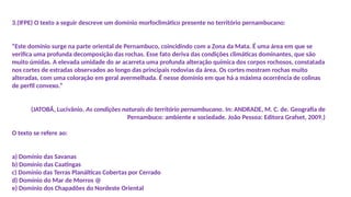 3.(IFPE) O texto a seguir descreve um domínio morfoclimático presente no território pernambucano:
“Este domínio surge na parte oriental de Pernambuco, coincidindo com a Zona da Mata. É uma área em que se
verifica uma profunda decomposição das rochas. Esse fato deriva das condições climáticas dominantes, que são
muito úmidas. A elevada umidade do ar acarreta uma profunda alteração química dos corpos rochosos, constatada
nos cortes de estradas observados ao longo das principais rodovias da área. Os cortes mostram rochas muito
alteradas, com uma coloração em geral avermelhada. É nesse domínio em que há a máxima ocorrência de colinas
de perfil convexo.”
(JATOBÁ, Lucivânio. As condições naturais do território pernambucano. In: ANDRADE, M. C. de. Geografia de
Pernambuco: ambiente e sociedade. João Pessoa: Editora Grafset, 2009.)
O texto se refere ao:
a) Domínio das Savanas
b) Domínio das Caatingas
c) Domínio das Terras Planálticas Cobertas por Cerrado
d) Domínio do Mar de Morros @
e) Domínio dos Chapadões do Nordeste Oriental
 