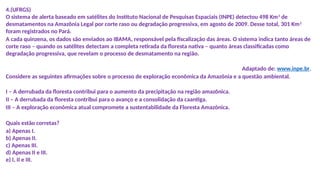 4.(UFRGS)
O sistema de alerta baseado em satélites do Instituto Nacional de Pesquisas Espaciais (INPE) detectou 498 Km2
de
desmatamentos na Amazônia Legal por corte raso ou degradação progressiva, em agosto de 2009. Desse total, 301 Km2
foram registrados no Pará.
A cada quinzena, os dados são enviados ao IBAMA, responsável pela fiscalização das áreas. O sistema indica tanto áreas de
corte raso – quando os satélites detectam a completa retirada da floresta nativa – quanto áreas classificadas como
degradação progressiva, que revelam o processo de desmatamento na região.
Adaptado de: www.inpe.br.
Considere as seguintes afirmações sobre o processo de exploração econômica da Amazônia e a questão ambiental.
I – A derrubada da floresta contribui para o aumento da precipitação na região amazônica.
II – A derrubada da floresta contribui para o avanço e a consolidação da caantiga.
III – A exploração econômica atual compromete a sustentabilidade da Floresta Amazônica.
Quais estão corretas?
a) Apenas I.
b) Apenas II.
c) Apenas III.
d) Apenas II e III.
e) I, II e III.
 
