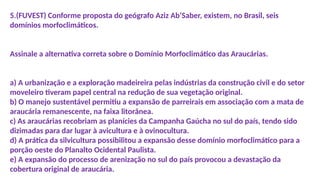 5.(FUVEST) Conforme proposta do geógrafo Aziz Ab’Saber, existem, no Brasil, seis
domínios morfoclimáticos.
Assinale a alternativa correta sobre o Domínio Morfoclimático das Araucárias.
a) A urbanização e a exploração madeireira pelas indústrias da construção civil e do setor
moveleiro tiveram papel central na redução de sua vegetação original.
b) O manejo sustentável permitiu a expansão de parreirais em associação com a mata de
araucária remanescente, na faixa litorânea.
c) As araucárias recobriam as planícies da Campanha Gaúcha no sul do país, tendo sido
dizimadas para dar lugar à avicultura e à ovinocultura.
d) A prática da silvicultura possibilitou a expansão desse domínio morfoclimático para a
porção oeste do Planalto Ocidental Paulista.
e) A expansão do processo de arenização no sul do país provocou a devastação da
cobertura original de araucária.
 