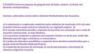 5.(FUVEST) Conforme proposta do geógrafo Aziz Ab’Saber, existem, no Brasil, seis
domínios morfoclimáticos.
Assinale a alternativa correta sobre o Domínio Morfoclimático das Araucárias.
a) A urbanização e a exploração madeireira pelas indústrias da construção civil e do setor
moveleiro tiveram papel central na redução de sua vegetação original. @
b) O manejo sustentável permitiu a expansão de parreirais em associação com a mata de
araucária remanescente, na faixa litorânea.
c) As araucárias recobriam as planícies da Campanha Gaúcha no sul do país, tendo sido
dizimadas para dar lugar à avicultura e à ovinocultura.
d) A prática da silvicultura possibilitou a expansão desse domínio morfoclimático para a
porção oeste do Planalto Ocidental Paulista.
e) A expansão do processo de arenização no sul do país provocou a devastação da
cobertura original de araucária.
 