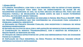 1.(Enem 2012)
A Floresta Amazônica, com toda a sua imensidão, não vai estar aí para sempre.
Foi preciso alcançar toda essa taxa de desmatamento de quase 20 mil
quilômetros quadrados ao ano, na última década do século XX, para que uma
pequena parcela de brasileiros se desse conta de que o maior patrimônio
natural do país está sendo torrado.
AB’SABER, A. Amazônia: do discurso à práxis. São Paulo: EdUSP, 1996.
Um processo econômico que tem contribuído na atualidade para acelerar o
problema ambiental descrito é:
a) Expansão do Projeto Grande Carajás, com incentivos à chegada de novas
empresas mineradoras.
b) Difusão do cultivo da soja com a implantação de monoculturas mecanizadas.
c) Construção da rodovia Transamazônica, com o objetivo de interligar a
região Norte ao restante do país.
d) Criação de áreas extrativistas do látex das seringueiras para os chamados
povos da floresta.
e) Ampliação do polo industrial da Zona Franca de Manaus, visando atrair
empresas nacionais e estrangeiras.
 