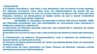 1.(Enem 2012)
A Floresta Amazônica, com toda a sua imensidão, não vai estar aí para sempre.
Foi preciso alcançar toda essa taxa de desmatamento de quase 20 mil
quilômetros quadrados ao ano, na última década do século XX, para que uma
pequena parcela de brasileiros se desse conta de que o maior patrimônio
natural do país está sendo torrado.
AB’SABER, A. Amazônia: do discurso à práxis. São Paulo: EdUSP, 1996.
Um processo econômico que tem contribuído na atualidade para acelerar o
problema ambiental descrito é:
a) Expansão do Projeto Grande Carajás, com incentivos à chegada de novas
empresas mineradoras.
b) Difusão do cultivo da soja com a implantação de monoculturas mecanizadas.
@
c) Construção da rodovia Transamazônica, com o objetivo de interligar a
região Norte ao restante do país.
d) Criação de áreas extrativistas do látex das seringueiras para os chamados
povos da floresta.
e) Ampliação do polo industrial da Zona Franca de Manaus, visando atrair
empresas nacionais e estrangeiras.
 