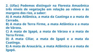 2. (Ufac) Podemos distinguir na Floresta Amazônica
três níveis de vegetação em relação ao relevo e às
margens dos rios, a saber:
A) A mata Atlântica, a mata da Caatinga e a mata de
Cerrado.
B) A mata de Terra Firme, a mata Atlântica e a mata
de Várzea.
C) A mata de Igapó, a mata de Várzea e a mata de
Terra Firme.
D) A mata Ciliar, a mata de Igapó e a mata da
Caatinga.
E) A mata de Araucária, a mata Atlântica e a mata de
Igapó.
 