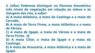 2. (Ufac) Podemos distinguir na Floresta Amazônica
três níveis de vegetação em relação ao relevo e às
margens dos rios, a saber:
A) A mata Atlântica, a mata da Caatinga e a mata de
Cerrado.
B) A mata de Terra Firme, a mata Atlântica e a mata
de Várzea.
C) A mata de Igapó, a mata de Várzea e a mata de
Terra Firme. @
D) A mata Ciliar, a mata de Igapó e a mata da
Caatinga.
E) A mata de Araucária, a mata Atlântica e a mata de
Igapó.
 