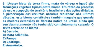 3. (Unesp) Mata de terra firme, mata de várzea e igapó são
formações vegetais típicas deste bioma. Em razão do processo
de uso e ocupação do território brasileiro e das ações dirigidas
à preservação dos recursos naturais realizadas nas últimas
décadas, este bioma constitui-se também naquele que guarda
as maiores extensões de floresta nativa no Brasil, ainda que
seu desmatamento não tenha sido completamente cessado. O
texto refere-se ao bioma
A) Cerrado.
B) Mata Atlântica.
C) Pampa
D) Caatinga.
E) Amazônico.
 