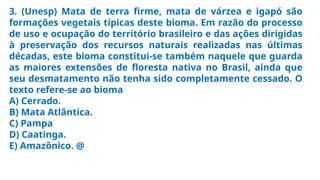 3. (Unesp) Mata de terra firme, mata de várzea e igapó são
formações vegetais típicas deste bioma. Em razão do processo
de uso e ocupação do território brasileiro e das ações dirigidas
à preservação dos recursos naturais realizadas nas últimas
décadas, este bioma constitui-se também naquele que guarda
as maiores extensões de floresta nativa no Brasil, ainda que
seu desmatamento não tenha sido completamente cessado. O
texto refere-se ao bioma
A) Cerrado.
B) Mata Atlântica.
C) Pampa
D) Caatinga.
E) Amazônico. @
 
