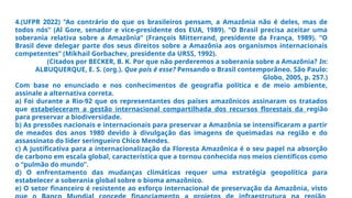 4.(UFPR 2022) “Ao contrário do que os brasileiros pensam, a Amazônia não é deles, mas de
todos nós” (Al Gore, senador e vice-presidente dos EUA, 1989). “O Brasil precisa aceitar uma
soberania relativa sobre a Amazônia” (François Mitterrand, presidente da França, 1989). “O
Brasil deve delegar parte dos seus direitos sobre a Amazônia aos organismos internacionais
competentes” (Mikhail Gorbachev, presidente da URSS, 1992).
(Citados por BECKER, B. K. Por que não perderemos a soberania sobre a Amazônia? In:
ALBUQUERQUE, E. S. (org.). Que país é esse? Pensando o Brasil contemporâneo. São Paulo:
Globo, 2005, p. 257.)
Com base no enunciado e nos conhecimentos de geografia política e de meio ambiente,
assinale a alternativa correta.
a) Foi durante a Rio-92 que os representantes dos países amazônicos assinaram os tratados
que estabeleceram a gestão internacional compartilhada dos recursos florestais da região
para preservar a biodiversidade.
b) As pressões nacionais e internacionais para preservar a Amazônia se intensificaram a partir
de meados dos anos 1980 devido à divulgação das imagens de queimadas na região e do
assassinato do líder seringueiro Chico Mendes.
c) A justificativa para a internacionalização da Floresta Amazônica é o seu papel na absorção
de carbono em escala global, característica que a tornou conhecida nos meios científicos como
o “pulmão do mundo”.
d) O enfrentamento das mudanças climáticas requer uma estratégia geopolítica para
estabelecer a soberania global sobre o bioma amazônico.
e) O setor financeiro é resistente ao esforço internacional de preservação da Amazônia, visto
 