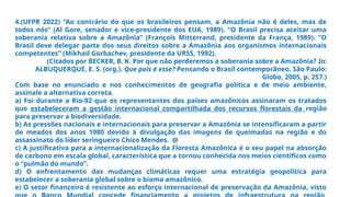 4.(UFPR 2022) “Ao contrário do que os brasileiros pensam, a Amazônia não é deles, mas de
todos nós” (Al Gore, senador e vice-presidente dos EUA, 1989). “O Brasil precisa aceitar uma
soberania relativa sobre a Amazônia” (François Mitterrand, presidente da França, 1989). “O
Brasil deve delegar parte dos seus direitos sobre a Amazônia aos organismos internacionais
competentes” (Mikhail Gorbachev, presidente da URSS, 1992).
(Citados por BECKER, B. K. Por que não perderemos a soberania sobre a Amazônia? In:
ALBUQUERQUE, E. S. (org.). Que país é esse? Pensando o Brasil contemporâneo. São Paulo:
Globo, 2005, p. 257.)
Com base no enunciado e nos conhecimentos de geografia política e de meio ambiente,
assinale a alternativa correta.
a) Foi durante a Rio-92 que os representantes dos países amazônicos assinaram os tratados
que estabeleceram a gestão internacional compartilhada dos recursos florestais da região
para preservar a biodiversidade.
b) As pressões nacionais e internacionais para preservar a Amazônia se intensificaram a partir
de meados dos anos 1980 devido à divulgação das imagens de queimadas na região e do
assassinato do líder seringueiro Chico Mendes. @
c) A justificativa para a internacionalização da Floresta Amazônica é o seu papel na absorção
de carbono em escala global, característica que a tornou conhecida nos meios científicos como
o “pulmão do mundo”.
d) O enfrentamento das mudanças climáticas requer uma estratégia geopolítica para
estabelecer a soberania global sobre o bioma amazônico.
e) O setor financeiro é resistente ao esforço internacional de preservação da Amazônia, visto
 