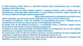 6. (PUC-Campinas 2015) Deve-se a Graciliano Ramos obras fundamentais para a literatura
brasileira como Vidas Secas.
Encolhido no banto do copiar Fabiano espiava a caatinga amarela, onde as folhas secas se
pulverizavam, torturadas pelos redemoinhos, e os garranchos se torciam, negros, torrados. No
céu azul as últimas arribações tinham desaparecido.
(http://www.passeiweb.com/estudos/livros/vidas_secas)
Sobre a Caatinga, que até os dias atuais ainda pode ser vista, é correto afirmar que:
A) subsiste em pequenas “ilhas” de umidade nas proximidades das serras e chapadas que se
transformaram em reservas naturais graças à atual legislação ambiental.
B) abriga mais de 50 milhões de pessoas e é considerada como a cobertura vegetal menos
preservada do país devido à intensa ocupação agropecuária.
C) destaca-se pelo desaparecimento da biodiversidade em consequência do uso dos vegetais
lenhosos que a compõem como lenha para fogões domésticos.
D) ocupa pouco mais de 10% do território nacional e um dos problemas da área ocupada pela
vegetação é a segurança hídrica e alimentar da população que lá vive. @
E) está associada à desertificação, pois a maior parte das espécies vegetais que a compõem são
higrófitos e, portanto, incapazes de reter água no solo.
 