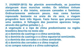 7. (VUNESP-2013) Na planície avermelhada, os juazeiros
alargavam duas manchas verdes. Os infelizes tinham
caminhado o dia inteiro, estavam cansados e famintos.
Ordinariamente andavam pouco, mas como haviam
repousado bastante na areia do rio seco, a viagem
progredira bem três léguas. Fazia horas que procuravam
uma sombra. A folhagem dos juazeiros apareceu longe,
através dos galhos pelados [...].
A vegetação e o tipo de clima predominante na região
brasileira descrita no texto são:
a) o domínio da caatinga e o clima semiárido.
b) o domínio da caatinga e o clima equatorial semiúmido.
c) o domínio dos cerrados e o clima semiárido.
d) o domínio dos cerrados e o clima tropical
e) os campos naturais e o clima subtropical.
 