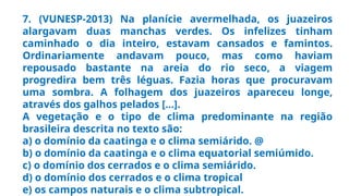 7. (VUNESP-2013) Na planície avermelhada, os juazeiros
alargavam duas manchas verdes. Os infelizes tinham
caminhado o dia inteiro, estavam cansados e famintos.
Ordinariamente andavam pouco, mas como haviam
repousado bastante na areia do rio seco, a viagem
progredira bem três léguas. Fazia horas que procuravam
uma sombra. A folhagem dos juazeiros apareceu longe,
através dos galhos pelados [...].
A vegetação e o tipo de clima predominante na região
brasileira descrita no texto são:
a) o domínio da caatinga e o clima semiárido. @
b) o domínio da caatinga e o clima equatorial semiúmido.
c) o domínio dos cerrados e o clima semiárido.
d) o domínio dos cerrados e o clima tropical
e) os campos naturais e o clima subtropical.
 