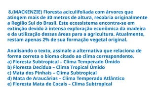 8.(MACKENZIE) Floresta aciculifoliada com árvores que
atingem mais de 30 metros de altura, recobria originalmente
a Região Sul do Brasil. Este ecossistema encontra-se em
extinção devido à intensa exploração econômica da madeira
e da utilização dessas áreas para a agricultura. Atualmente,
restam apenas 2% de sua formação vegetal original.
Analisando o texto, assinale a alternativa que relaciona de
forma correta o bioma citado ao clima correspondente.
a) Floresta Subtropical – Clima Temperado Úmido
b) Floresta Decídua – Clima Tropical Úmido
c) Mata dos Pinhais – Clima Subtropical
d) Mata de Araucárias – Clima Temperado Atlântico
e) Floresta Mata de Cocais – Clima Subtropical
 