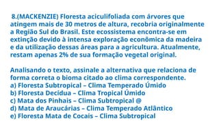 8.(MACKENZIE) Floresta aciculifoliada com árvores que
atingem mais de 30 metros de altura, recobria originalmente
a Região Sul do Brasil. Este ecossistema encontra-se em
extinção devido à intensa exploração econômica da madeira
e da utilização dessas áreas para a agricultura. Atualmente,
restam apenas 2% de sua formação vegetal original.
Analisando o texto, assinale a alternativa que relaciona de
forma correta o bioma citado ao clima correspondente.
a) Floresta Subtropical – Clima Temperado Úmido
b) Floresta Decídua – Clima Tropical Úmido
c) Mata dos Pinhais – Clima Subtropical @
d) Mata de Araucárias – Clima Temperado Atlântico
e) Floresta Mata de Cocais – Clima Subtropical
 